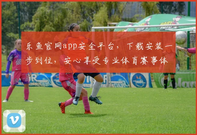乐鱼官网app安全平台，下载安装一步到位，安心享受专业体育赛事体验，快来体验